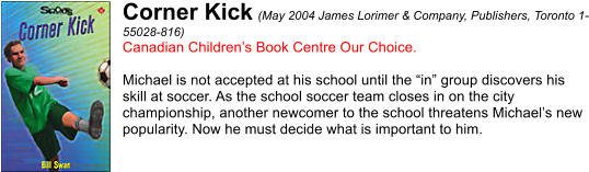 Corner Kick (May 2004 James Lorimer & Company, Publishers, Toronto 1- 55028-816) Canadian Children’s Book Centre Our Choice.  Michael is not accepted at his school until the “in” group discovers his  skill at soccer. As the school soccer team closes in on the city  championship, another newcomer to the school threatens Michael’s new  popularity. Now he must decide what is important to him.