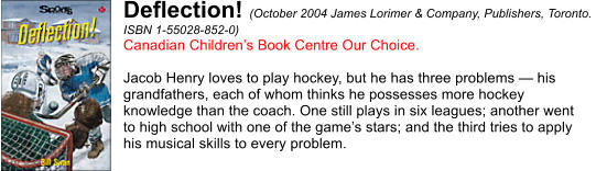 Deflection! (October 2004 James Lorimer & Company, Publishers, Toronto.  ISBN 1-55028-852-0) Canadian Children’s Book Centre Our Choice.  Jacob Henry loves to play hockey, but he has three problems — his  grandfathers, each of whom thinks he possesses more hockey  knowledge than the coach. One still plays in six leagues; another went  to high school with one of the game’s stars; and the third tries to apply  his musical skills to every problem.